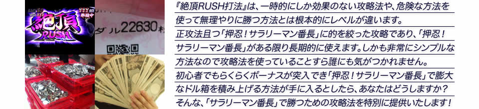 『絶頂RUSH打法』は、一時的にしか効果のない攻略法や、危険な方法を使って無理やりに勝つ方法とは根本的にレベルが違います。正攻法で且つ「押忍!サラリーマン番長」に的を絞った攻略であり、「押忍!サラリーマン番長」がある限り長期的に使えます。しかも非常にシンプルな方法なので、攻略法を使っていることすら誰にも気がつかれません。初心者でもらくらくボーナスが突入でき、「押忍!サラリーマン番長」で膨大なドル箱を積み上げる方法が手に入るとしたら、あなたはどうしますか?そんな「押忍!サラリーマン番長」で勝つための攻略法を特別に提供いたします!