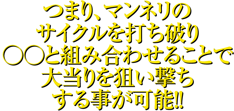 つまり、マンネリのサイクルを打ち破り○○と組み合わせることで大当りを狙い撃ちする事が可能!!