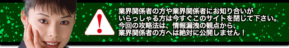 業界関係者の方や業界関係者にお知り合いがいらっしゃる方は今すぐこのサイトを閉じて下さい。今回の攻略法は、情報漏洩の観点から、業界関係者の方へは絶対に公開しません!