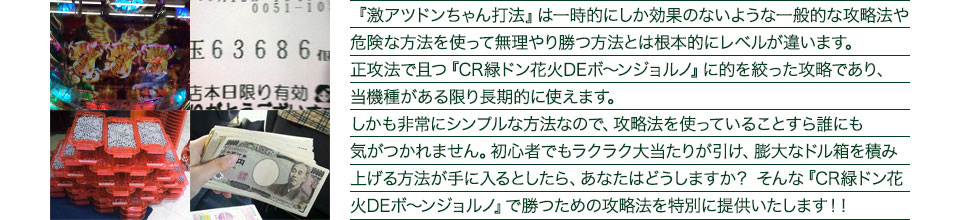 『激アツドンちゃん打法』は一時的にしか効果のないような一般的な攻略法や危険な方法を使って無理やり勝つ方法とは根本的にレベルが違います。正攻法で且つ『CR緑ドン 花火DEボ〜ンジョルノ』に的を絞った攻略であり、『CR緑ドン 花火DEボ〜ンジョルノ』がある限り長期的に使えます。しかも非常にシンプルな方法なので、攻略法を使っていることすら誰にも気がつかれません。初心者でもラクラク大当たりが引け、膨大なドル箱を積み上げる方法が手に入るとしたら、あなたはどうしますか?そんな「CR緑ドン 花火DEボ〜ンジョルノ」で勝つための攻略法を特別に提供いたします!