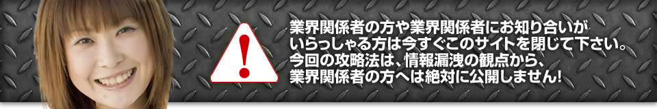 業界関係者の方や業界関係者にお知り合いがいらっしゃる方は今すぐこのサイトを閉じて下さい。今回の攻略法は、情報漏洩の観点から、業界関係者の方へは絶対に公開しません!
