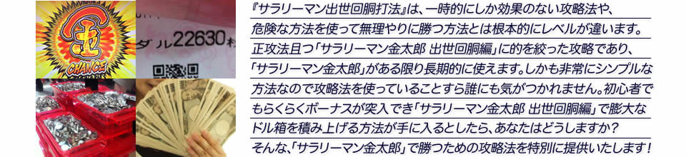 『サラリーマン出世回胴打法』は、一時的にしか効果のない攻略法や、危険な方法を使って無理やりに勝つ方法とは根本的にレベルが違います。正攻法で且つ「サラリーマン金太郎 出世回胴編」に的を絞った攻略であり、「サラリーマン金太郎 出世回胴編」がある限り長期的に使えます。しかも非常にシンプルな方法なので、攻略法を使っていることすら誰にも気がつかれません。初心者でもらくらくボーナスが突入でき、「サラリーマン金太郎 出世回胴編」で膨大なドル箱を積み上げる方法が手に入るとしたら、あなたはどうしますか?そんな「サラリーマン金太郎 出世回胴編」で勝つための攻略法を特別に提供いたします!