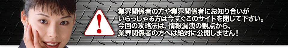 業界関係者の方や業界関係者にお知り合いがいらっしゃる方は今すぐこのサイトを閉じて下さい。今回の攻略法は、情報漏洩の観点から、業界関係者の方へは絶対に公開しません!