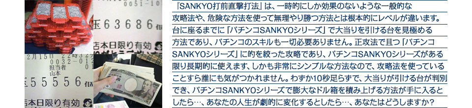 『SANKYO打前直撃打法』は、一時的にしか効果のないような一般的な攻略法や、危険な方法を使って無理やり勝つ方法とは根本的にレベルが違います。台に座るまでに「パチンコSANKYOシリーズ」で大当りを引ける台を見極める方法であり、パチンコのスキルも一切必要ありません。正攻法で且つ「パチンコSANKYOシリーズ」に的を絞った攻略であり、「パチンコSANKYOシリーズ」がある限り長期的に使えます。しかも非常にシンプルな方法なので、攻略法を使っていることすら誰にも気がつかれません。わずか10秒足らずで、大当りが引ける台が判別でき、「パチンコSANKYOシリーズ」で膨大なドル箱を積み上げる方法が手に入るとしたら・・・、あなたの人生が劇的に変化するとしたら・・・、あなたはどうしますか?