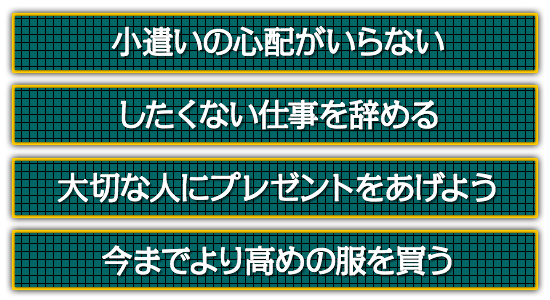 小遣いの心配がいらない。したくない仕事を辞める。大切な人にプレゼントをあげよう。今までより高めの服を買う。