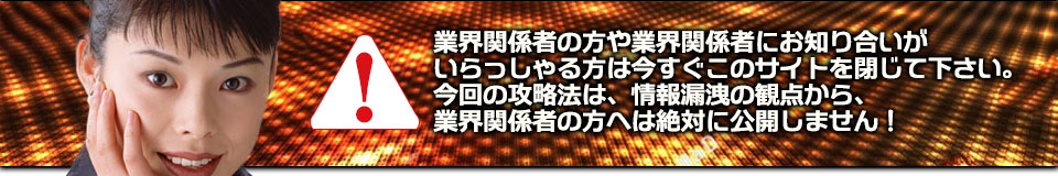 業界関係者の方や業界関係者にお知り合いがいらっしゃる方は今すぐこのサイトを閉じて下さい。今回の攻略法は、情報漏洩の観点から、業界関係者の方へは絶対に公開しません!