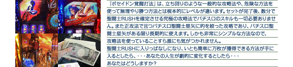 『ポセイドン覚醒打法』は、立ち回りのような一般的な攻略法や、危険な方法を使って無理やり勝つ方法とは根本的にレベルが違います。セットが完了後、数分で聖闘士RUSHを確定させる究極の攻略法でパチスロのスキルも一切必要ありません。また正攻法で且つパチスロ聖闘士星矢に的を絞った攻略であり、パチスロ聖闘士星矢がある限り長期的に使えます。しかも非常にシンプルな方法なので、攻略法を使っていることすら誰にも気がつかれません。聖闘士RUSHに入りっぱなしになり、いとも簡単に万枚が獲得できる方法が手に入るとしたら、・・・あなたの人生が劇的に変化するとしたら・・・あなたはどうしますか?
