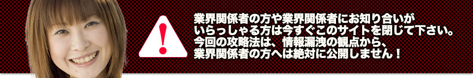 業界関係者の方や業界関係者にお知り合いがいらっしゃる方は今すぐこのサイトを閉じて下さい。今回の攻略法は、情報漏洩の観点から、業界関係者の方へは絶対に公開しません!