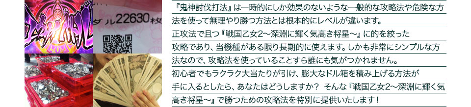 『鬼神討伐打法』は、一時的にしか効果のない攻略法や、危険な方法を使って無理やりに勝つ方法とは根本的にレベルが違います。正攻法で且つ「戦国乙女2~深淵に輝く気高き将星~」に的を絞った攻略であり、「戦国乙女2~深淵に輝く気高き将星~」がある限り長期的に使えます。しかも非常にシンプルな方法なので、攻略法を使っていることすら誰にも気がつかれません。初心者でもらくらくボーナスが突入でき、「戦国乙女2~深淵に輝く気高き将星~」で膨大なドル箱を積み上げる方法が手に入るとしたら、あなたはどうしますか?そんな「戦国乙女2~深淵に輝く気高き将星~」で勝つための攻略法を特別に提供いたします!