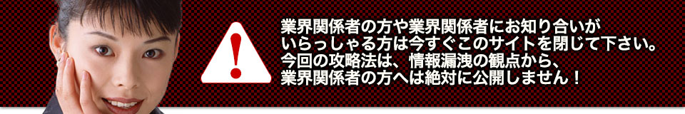業界関係者の方や業界関係者にお知り合いがいらっしゃる方は今すぐこのサイトを閉じて下さい。今回の攻略法は、情報漏洩の観点から、業界関係者の方へは絶対に公開しません!