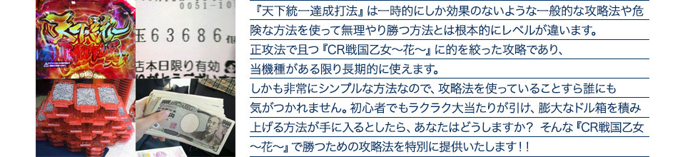 『天下統一達成打法』は一時的にしか効果のないような一般的な攻略法や危険な方法を使って無理やり勝つ方法とは根本的にレベルが違います。正攻法で且つ『CR戦国乙女~花~』に的を絞った攻略であり、『CR戦国乙女~花~』がある限り長期的に使えます。しかも非常にシンプルな方法なので、攻略法を使っていることすら誰にも気がつかれません。初心者でもラクラク大当たりが引け、膨大なドル箱を積み上げる方法が手に入るとしたら、あなたはどうしますか?そんな「CR戦国乙女~花~」で勝つための攻略法を特別に提供いたします!