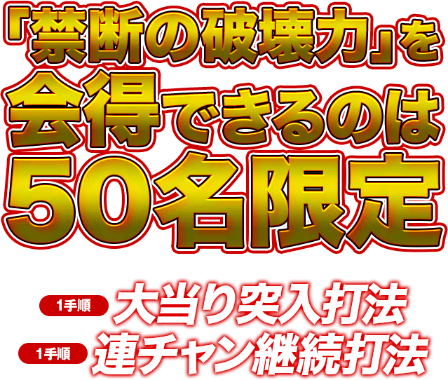 「禁断の破壊力」を会得できるのは50名限定!※人気機種の為、お申し込みが殺到する事が予想されます。お早目にご注文ください。【1手順】大当り突入打法【1手順】連チャン継続打法