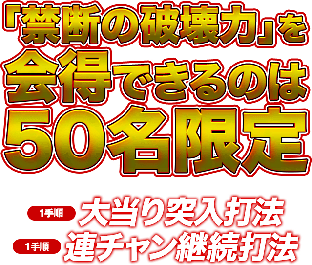 「禁断の破壊力」を会得できるのは50名限定！※人気機種の為、お申し込みが殺到する事が予想されます。お早目にご注文ください。【1手順】大当り突入打法【1手順】連チャン継続打法