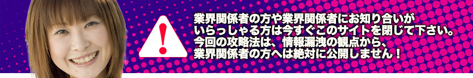 業界関係者の方や業界関係者にお知り合いがいらっしゃる方は今すぐこのサイトを閉じて下さい。今回の攻略法は、情報漏洩の観点から、業界関係者の方へは絶対に公開しません!