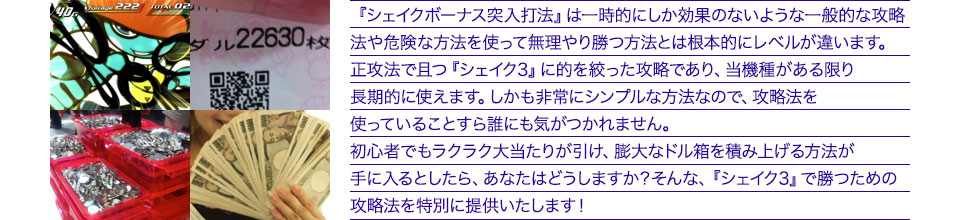 『シェイクボーナス突入打法』は、一時的にしか効果のない攻略法や、危険な方法を使って無理やりに勝つ方法とは根本的にレベルが違います。正攻法で且つ「シェイク3」に的を絞った攻略であり、「シェイク3」がある限り長期的に使えます。しかも非常にシンプルな方法なので、攻略法を使っていることすら誰にも気がつかれません。初心者でもらくらくボーナスが突入でき、「シェイク3」で膨大なドル箱を積み上げる方法が手に入るとしたら、あなたはどうしますか?そんな「シェイク3」で勝つための攻略法を特別に提供いたします!