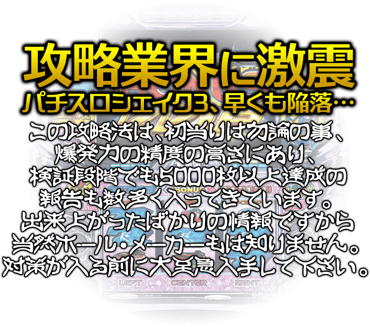 【攻略業界に激震・シェイク3、早くも陥落…】この攻略法は、初当りは勿論の事、爆発力の精度の高さにあり、検証段階でも5000枚以上達成の報告も数多く入ってきています。出来上がったばかりの情報ですから当然ホール・メーカーもは知りません。対策が入る前に大至急入手して下さい。