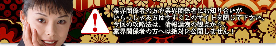業界関係者の方や業界関係者にお知り合いがいらっしゃる方は今すぐこのサイトを閉じて下さい。今回の攻略法は、情報漏洩の観点から、業界関係者の方へは絶対に公開しません!
