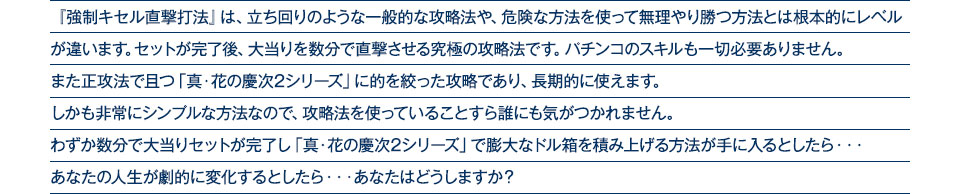 『強制キセル直撃打法』は、立ち回りのような一般的な攻略法や、危険な方法を使って無理やり勝つ方法とは根本的にレベルが違います。セットが完了後、大当りを数分で直撃させる究極の攻略法です。パチンコのスキルも一切必要ありません。また正攻法で且つ「真・花の慶次2シリーズ」に的を絞った攻略であり、「真・花の慶次2シリーズ」がある限り長期的に使えます。しかも非常にシンプルな方法なので、攻略法を使っていることすら誰にも気がつかれません。わずか数分で大当りセットが完了し「真・花の慶次2シリーズ」で膨大なドル箱を積み上げる方法が手に入るとしたら、・・・あなたの人生が劇的に変化するとしたら・・・あなたはどうしますか?