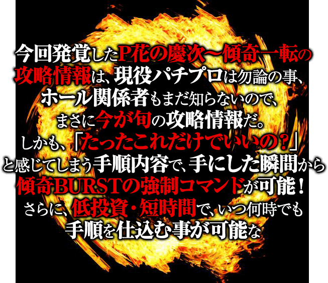 今回発覚したP花の慶次~傾奇一転の衝撃の攻略情報は、現役パチプロは勿論の事、ホール関係者もまだ知らないので、まさに今が旬の攻略情報だ。しかも、「たったこれだけでいいの?」と感じてしまう手順内容で、手にした瞬間から傾奇BURSTの強制コマンドが可能!さらに、低投資・短時間で、いつ何時でも手順を仕込む事が可能なまさに魔法ともいえる攻略情報だ!