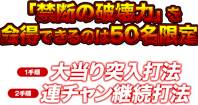 「禁断の破壊力」を会得できるのは50名限定!※人気機種の為、お申し込みが殺到する事が予想されます。お早目にご注文ください。【1手順】大当り突入打法【2手順】連チャン継続打法