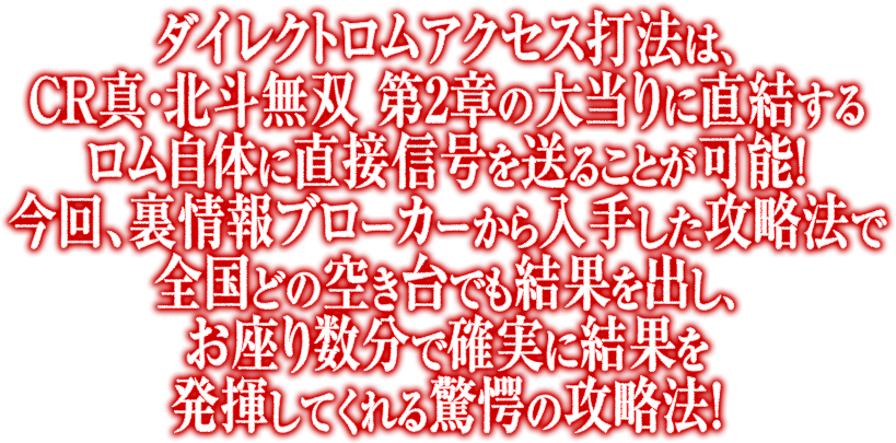 ダイレクトロムアクセス打法は、CR真・北斗無双 第2章の大当りに直結するロム自体に直接信号を送ることが可能!今回、裏情報ブローカーから入手した攻略法で全国どの空き台でも結果を出し、お座り数分で確実に結果を発揮してくれる驚愕の攻略法!