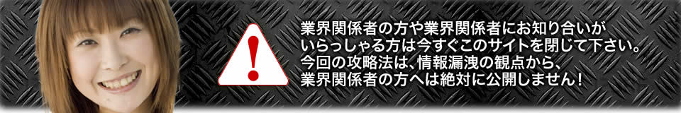 業界関係者の方や業界関係者にお知り合いがいらっしゃる方は今すぐこのサイトを閉じて下さい。今回の攻略法は、情報漏洩の観点から、業界関係者の方へは絶対に公開しません!