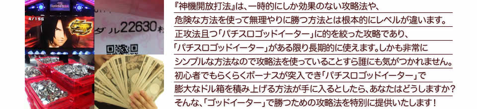 『神機開放打法』は、一時的にしか効果のない攻略法や、危険な方法を使って無理やりに勝つ方法とは根本的にレベルが違います。正攻法で且つ「パチスロゴッドイーター」に的を絞った攻略であり、「パチスロゴッドイーター」がある限り長期的に使えます。しかも非常にシンプルな方法なので、攻略法を使っていることすら誰にも気がつかれません。初心者でもらくらくボーナスが突入でき、「パチスロゴッドイーター」で膨大なドル箱を積み上げる方法が手に入るとしたら、あなたはどうしますか?そんな「パチスロゴッドイーター」で勝つための攻略法を特別に提供いたします!