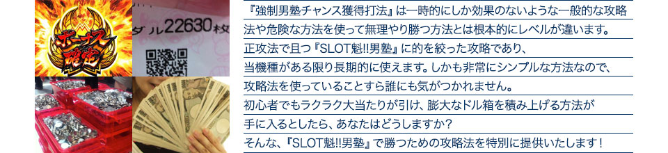 『強制男塾チャンス獲得打法』は、一時的にしか効果のない攻略法や、危険な方法を使って無理やりに勝つ方法とは根本的にレベルが違います。正攻法で且つ「SLOT魁!!男塾」に的を絞った攻略であり、「SLOT魁!!男塾」がある限り長期的に使えます。しかも非常にシンプルな方法なので、攻略法を使っていることすら誰にも気がつかれません。初心者でもらくらくボーナスが突入でき、「SLOT魁!!男塾」で膨大なドル箱を積み上げる方法が手に入るとしたら、あなたはどうしますか?そんな「SLOT魁!!男塾」で勝つための攻略法を特別に提供いたします!