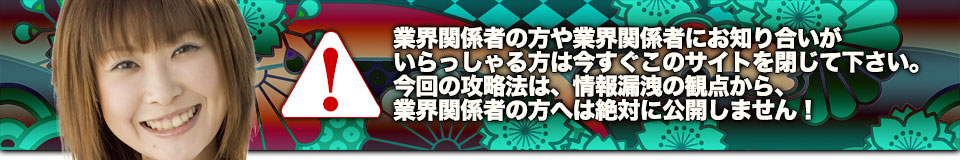 業界関係者の方や業界関係者にお知り合いがいらっしゃる方は今すぐこのサイトを閉じて下さい。今回の攻略法は、情報漏洩の観点から、業界関係者の方へは絶対に公開しません!