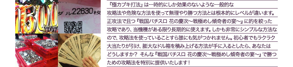 『極カブキ打法』は、一時的にしか効果のない攻略法や、危険な方法を使って無理やりに勝つ方法とは根本的にレベルが違います。正攻法で且つ「戦国パチスロ 花の慶次~戦極めし傾奇者の宴~」に的を絞った攻略であり、「戦国パチスロ 花の慶次~戦極めし傾奇者の宴~」がある限り長期的に使えます。しかも非常にシンプルな方法なので、攻略法を使っていることすら誰にも気がつかれません。初心者でもらくらくボーナスが突入でき、「戦国パチスロ 花の慶次~戦極めし傾奇者の宴~」で膨大なドル箱を積み上げる方法が手に入るとしたら、あなたはどうしますか?そんな「戦国パチスロ 花の慶次~戦極めし傾奇者の宴~」で勝つための攻略法を特別に提供いたします!