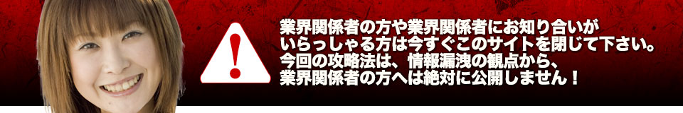 業界関係者の方や業界関係者にお知り合いがいらっしゃる方は今すぐこのサイトを閉じて下さい。今回の攻略法は、情報漏洩の観点から、業界関係者の方へは絶対に公開しません!