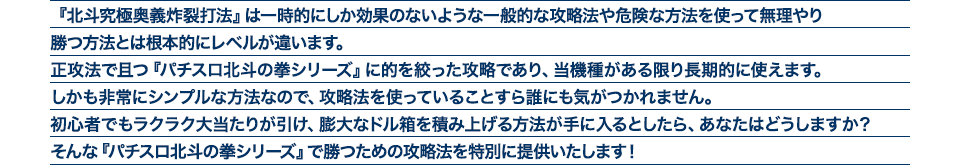 『北斗究極奥義炸裂打法』は、一時的にしか効果のない攻略法や、危険な方法を使って無理やりに勝つ方法とは根本的にレベルが違います。正攻法で且つ「パチスロ北斗の拳シリーズ」に的を絞った攻略であり、「パチスロ北斗の拳シリーズ」がある限り長期的に使えます。しかも非常にシンプルな方法なので、攻略法を使っていることすら誰にも気がつかれません。初心者でもらくらくボーナスが突入でき、「パチスロ北斗の拳シリーズ」で膨大なドル箱を積み上げる方法が手に入るとしたら、あなたはどうしますか?そんな「パチスロ北斗の拳シリーズ」で勝つための攻略法を特別に提供いたします!