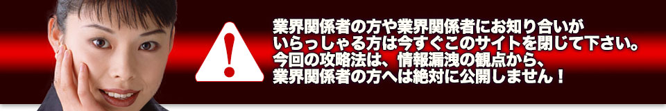 業界関係者の方や業界関係者にお知り合いがいらっしゃる方は今すぐこのサイトを閉じて下さい。今回の攻略法は、情報漏洩の観点から、業界関係者の方へは絶対に公開しません!