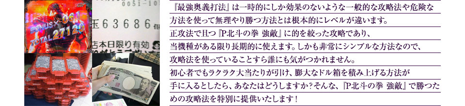 『最強奥義打法』は、一時的にしか効果のない攻略法や、危険な方法を使って無理やりに勝つ方法とは根本的にレベルが違います。正攻法で且つ「P北斗の拳 強敵」に的を絞った攻略であり、「P北斗の拳 強敵」がある限り長期的に使えます。しかも非常にシンプルな方法なので、攻略法を使っていることすら誰にも気がつかれません。初心者でもらくらく大当たりが突入でき、「P北斗の拳 強敵」で膨大なドル箱を積み上げる方法が手に入るとしたら、あなたはどうしますか?そんな「P北斗の拳 強敵」で勝つための攻略法を特別に提供いたします!