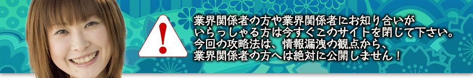 業界関係者の方や業界関係者にお知り合いがいらっしゃる方は今すぐこのサイトを閉じて下さい。今回の攻略法は、情報漏洩の観点から、業界関係者の方へは絶対に公開しません!