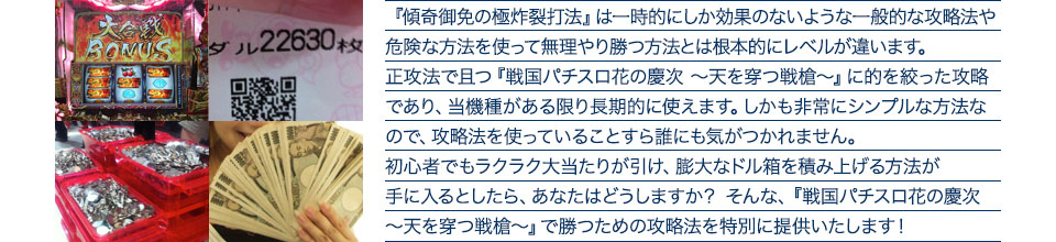 『傾奇御免の極炸裂打法』は、一時的にしか効果のない攻略法や、危険な方法を使って無理やりに勝つ方法とは根本的にレベルが違います。正攻法で且つ「戦国パチスロ花の慶次 ~天を穿つ戦槍~」に的を絞った攻略であり、「戦国パチスロ花の慶次 ~天を穿つ戦槍~」がある限り長期的に使えます。しかも非常にシンプルな方法なので、攻略法を使っていることすら誰にも気がつかれません。初心者でもらくらくボーナスが突入でき、「戦国パチスロ花の慶次 ~天を穿つ戦槍~」で膨大なドル箱を積み上げる方法が手に入るとしたら、あなたはどうしますか?そんな「戦国パチスロ花の慶次 ~天を穿つ戦槍~」で勝つための攻略法を特別に提供いたします!