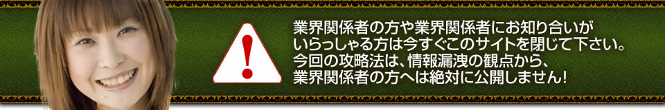 業界関係者の方や業界関係者にお知り合いがいらっしゃる方は今すぐこのサイトを閉じて下さい。今回の攻略法は、情報漏洩の観点から、業界関係者の方へは絶対に公開しません!