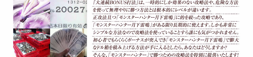 『大連続BONUS打法』は、一時的にしか効果のない攻略法や、危険な方法を使って無理やりに勝つ方法とは根本的にレベルが違います。正攻法で且つ「パチスロ モンスターハンター 月下雷鳴」に的を絞った攻略であり、「パチスロ モンスターハンター 月下雷鳴」がある限り長期的に使えます。しかも非常にシンプルな方法なので、攻略法を使っていることすら誰にも気がつかれません。初心者でもらくらくボーナスが突入でき、「パチスロ モンスターハンター 月下雷鳴」で膨大なドル箱を積み上げる方法が手に入るとしたら、あなたはどうしますか?そんな「パチスロ モンスターハンター 月下雷鳴」で勝つための攻略法を特別に提供いたします!