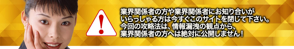 業界関係者の方や業界関係者にお知り合いがいらっしゃる方は今すぐこのサイトを閉じて下さい。今回の攻略法は、情報漏洩の観点から、業界関係者の方へは絶対に公開しません!