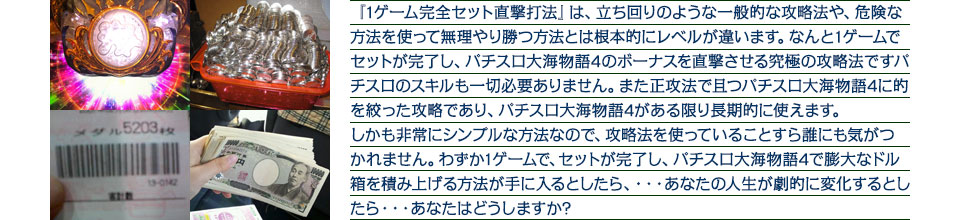 『1ゲーム完全セット直撃打法』は、立ち回りのような一般的な攻略法や、危険な方法を使って無理やり勝つ方法とは根本的にレベルが違います。なんと1ゲームでセットが完了し、パチスロ大海物語4のボーナスを直撃させる究極の攻略法ですパチスロのスキルも一切必要ありません。また正攻法で且つパチスロ大海物語4に的を絞った攻略であり、パチスロ大海物語4がある限り長期的に使えます。しかも非常にシンプルな方法なので、攻略法を使っていることすら誰にも気がつかれません。わずか1ゲームで、セットが完了し、パチスロ大海物語4で膨大なドル箱を積み上げる方法が手に入るとしたら、・・・あなたの人生が劇的に変化するとしたら・・・あなたはどうしますか?