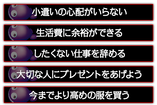 小遣いの心配がいらない。したくない仕事を辞める。大切な人にプレゼントをあげよう。今までより高めの服を買う。