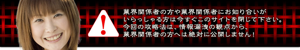 業界関係者の方や業界関係者にお知り合いがいらっしゃる方は今すぐこのサイトを閉じて下さい。今回の攻略法は、情報漏洩の観点から、業界関係者の方へは絶対に公開しません!
