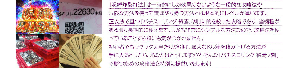 『呪縛炸裂打法』は、一時的にしか効果のない攻略法や、危険な方法を使って無理やりに勝つ方法とは根本的にレベルが違います。正攻法で且つ「パチスロ リング 終焉の刻」に的を絞った攻略であり、「パチスロ リング 終焉の刻」がある限り長期的に使えます。しかも非常にシンプルな方法なので、攻略法を使っていることすら誰にも気がつかれません。初心者でもらくらくボーナスが突入でき、「パチスロ リング 終焉の刻」で膨大なドル箱を積み上げる方法が手に入るとしたら、あなたはどうしますか?そんな「パチスロ リング 終焉の刻」で勝つための攻略法を特別に提供いたします!