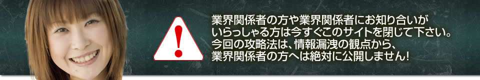業界関係者の方や業界関係者にお知り合いがいらっしゃる方は今すぐこのサイトを閉じて下さい。今回の攻略法は、情報漏洩の観点から、業界関係者の方へは絶対に公開しません!
