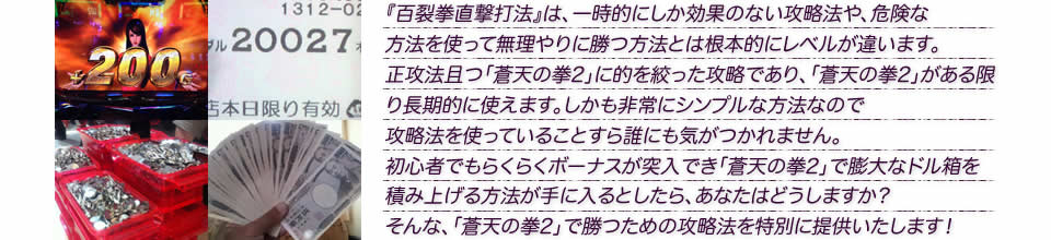 『百裂拳直撃打法』は、一時的にしか効果のない攻略法や、危険な方法を使って無理やりに勝つ方法とは根本的にレベルが違います。正攻法で且つ「蒼天の拳2」に的を絞った攻略であり、「蒼天の拳2」がある限り長期的に使えます。しかも非常にシンプルな方法なので、攻略法を使っていることすら誰にも気がつかれません。初心者でもらくらくボーナスが突入でき、「蒼天の拳2」で膨大なドル箱を積み上げる方法が手に入るとしたら、あなたはどうしますか?そんな「蒼天の拳2」で勝つための攻略法を特別に提供いたします!