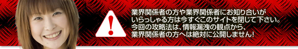 業界関係者の方や業界関係者にお知り合いがいらっしゃる方は今すぐこのサイトを閉じて下さい。今回の攻略法は、情報漏洩の観点から、業界関係者の方へは絶対に公開しません!