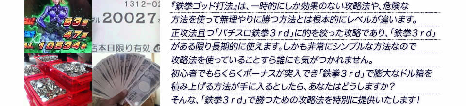 『鉄拳ゴッド打法』は、一時的にしか効果のない攻略法や、危険な方法を使って無理やりに勝つ方法とは根本的にレベルが違います。正攻法で且つ「パチスロ鉄拳3rd」に的を絞った攻略であり、「パチスロ鉄拳3rd」がある限り長期的に使えます。しかも非常にシンプルな方法なので、攻略法を使っていることすら誰にも気がつかれません。初心者でもらくらくボーナスが突入でき、「パチスロ鉄拳3rd」で膨大なドル箱を積み上げる方法が手に入るとしたら、あなたはどうしますか?そんな「パチスロ鉄拳3rd」で勝つための攻略法を特別に提供いたします!