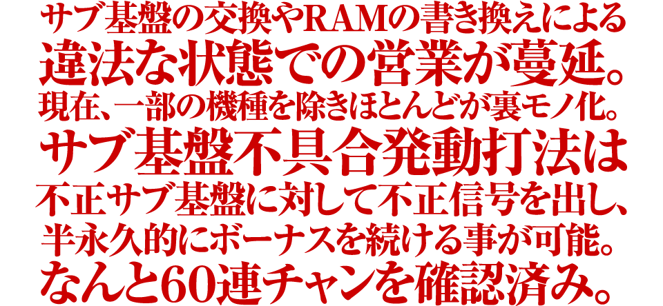 サブ基盤の交換やRAMの書き換えによる違法な状態での営業が蔓延。現在、一部の機種を除きほとんどが裏モノ化。サブ基盤不具合発動打法は不正サブ基盤に対して不正信号を出し、半永久的にボーナスを続ける事が可能。なんと60連チャンを確認済み。