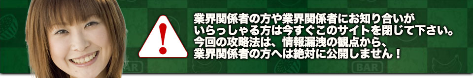 業界関係者の方や業界関係者にお知り合いがいらっしゃる方は今すぐこのサイトを閉じて下さい。今回の攻略法は、情報漏洩の観点から、業界関係者の方へは絶対に公開しません!