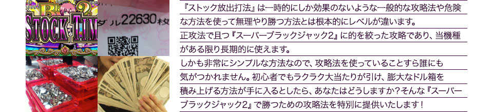 『ストック放出打法』は、一時的にしか効果のない攻略法や、危険な方法を使って無理やりに勝つ方法とは根本的にレベルが違います。正攻法で且つ「スーパーブラックジャック2」に的を絞った攻略であり、「スーパーブラックジャック2」がある限り長期的に使えます。しかも非常にシンプルな方法なので、攻略法を使っていることすら誰にも気がつかれません。初心者でもらくらくボーナスが突入でき、「スーパーブラックジャック2」で膨大なドル箱を積み上げる方法が手に入るとしたら、あなたはどうしますか?そんな「スーパーブラックジャック2」で勝つための攻略法を特別に提供いたします!